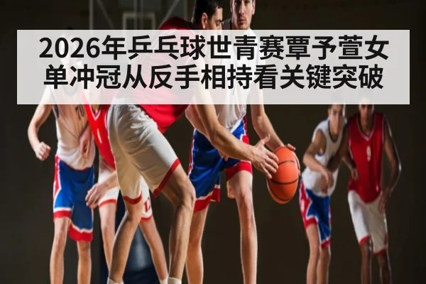 2026年乒乓球世青赛覃予萱女单冲冠从反手相持看关键突破